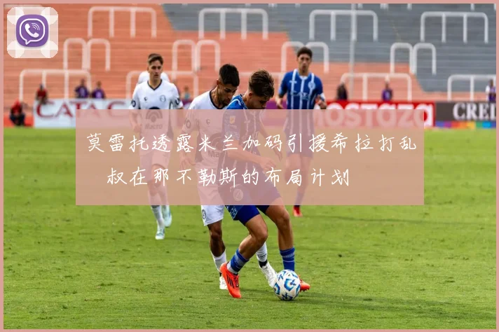 莫雷托透露米兰加码引援希拉打乱囧叔在那不勒斯的布局计划