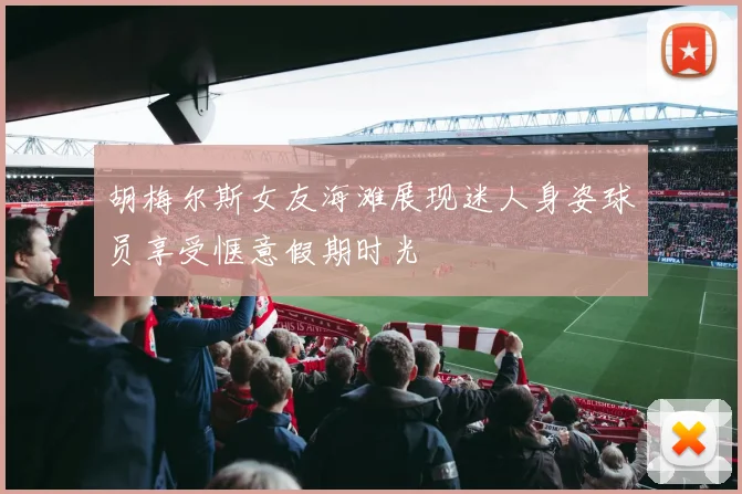 胡梅尔斯女友海滩展现迷人身姿球员享受惬意假期时光