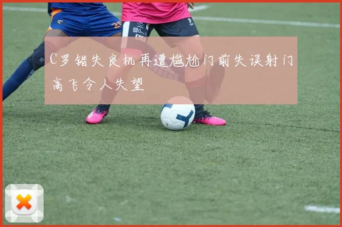 C罗错失良机再遭尴尬门前失误射门高飞令人失望