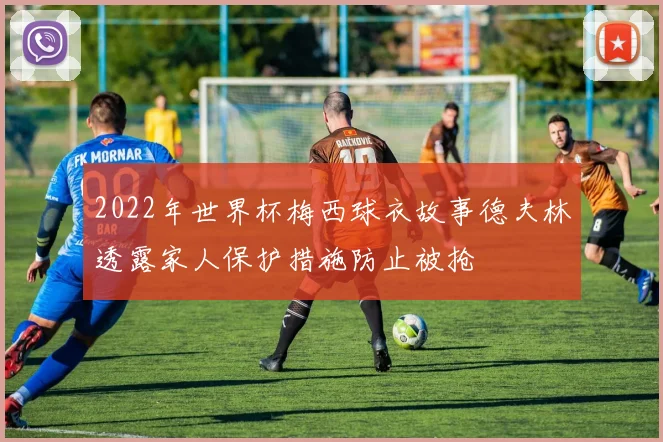 2022年世界杯梅西球衣故事德夫林透露家人保护措施防止被抢