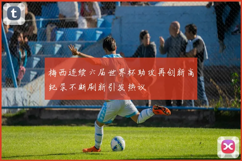 梅西连续六届世界杯助攻再创新高纪录不断刷新引发热议