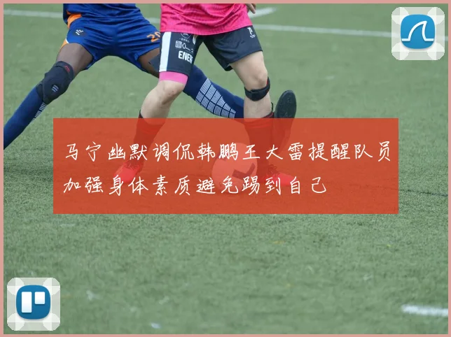 马宁幽默调侃韩鹏王大雷提醒队员加强身体素质避免踢到自己