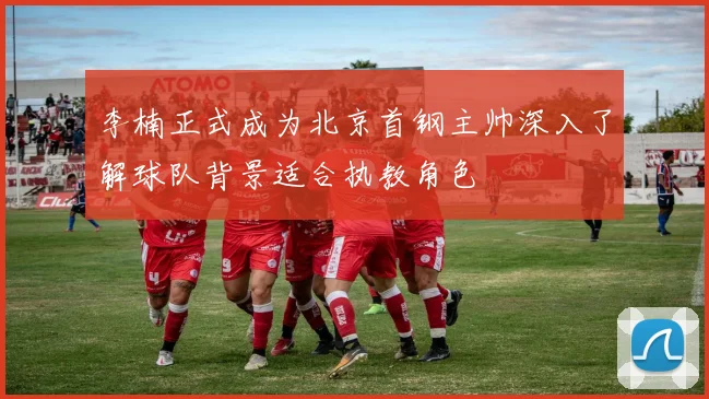 李楠正式成为北京首钢主帅深入了解球队背景适合执教角色