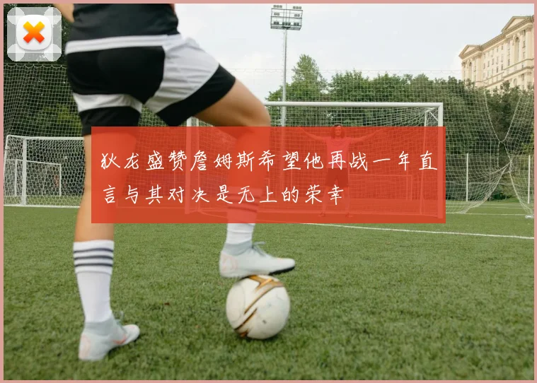 狄龙盛赞詹姆斯希望他再战一年直言与其对决是无上的荣幸