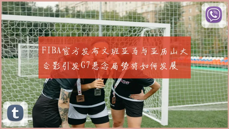 FIBA官方发布文班亚马与亚历山大合影引发G7悬念局势将如何发展