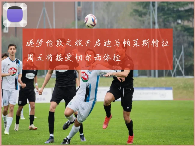 逐梦伦敦之旅开启迪马帕莱斯特拉周五将接受切尔西体检