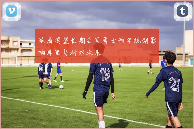 浓眉渴望长期合同勇士两年规划影响库里与科尔未来