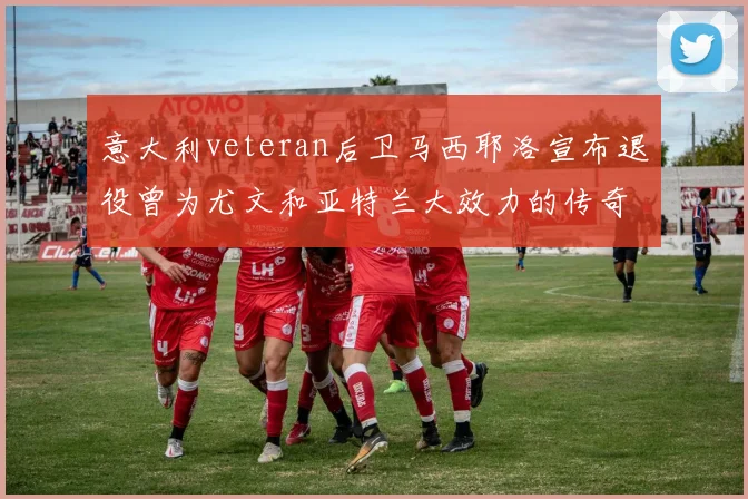 意大利veteran后卫马西耶洛宣布退役曾为尤文和亚特兰大效力的传奇球员