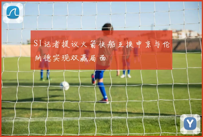 SI记者提议火箭快船互换申京与伦纳德实现双赢局面
