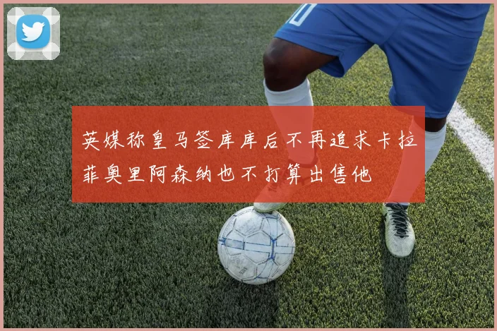 英媒称皇马签库库后不再追求卡拉菲奥里阿森纳也不打算出售他