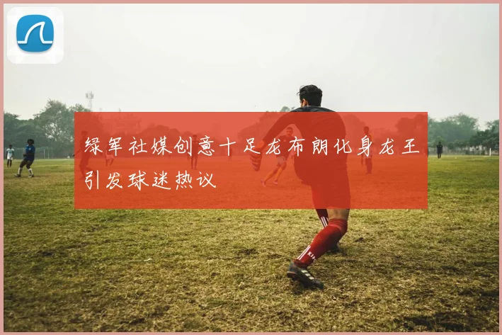绿军社媒创意十足龙布朗化身龙王引发球迷热议