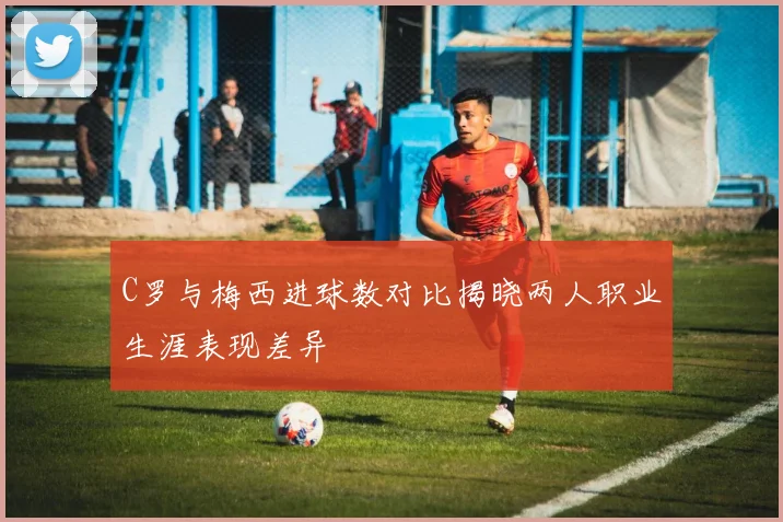 C罗与梅西进球数对比揭晓两人职业生涯表现差异