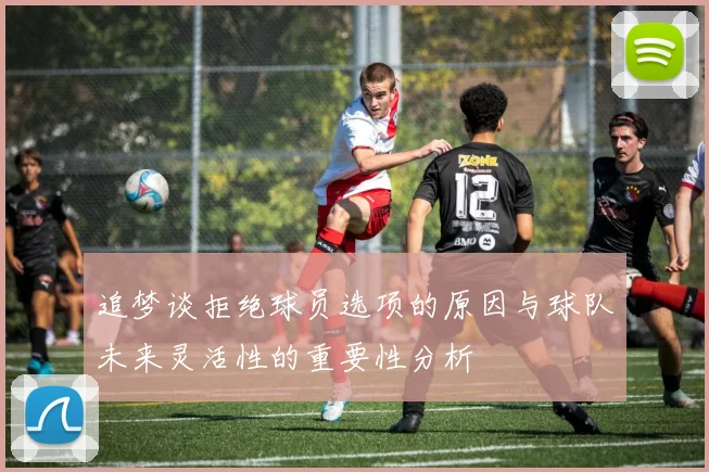 追梦谈拒绝球员选项的原因与球队未来灵活性的重要性分析
