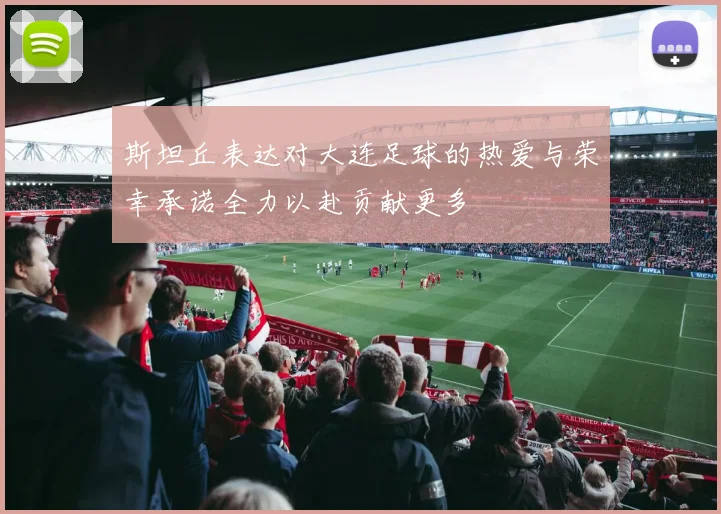 斯坦丘表达对大连足球的热爱与荣幸承诺全力以赴贡献更多